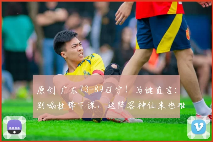 原创 广东73-89辽宁！马健直言：别喊杜锋下课，这阵容神仙来也难赢