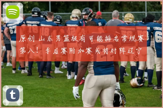 原创 山东男篮极有可能排名常规赛第八！季后赛附加赛或将对阵辽宁队！