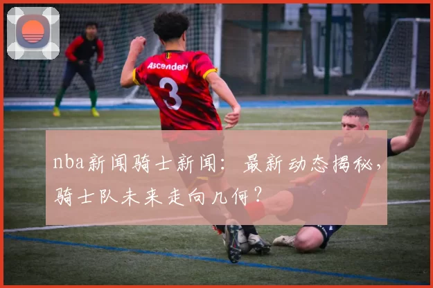 nba新闻骑士新闻：最新动态揭秘，骑士队未来走向几何？