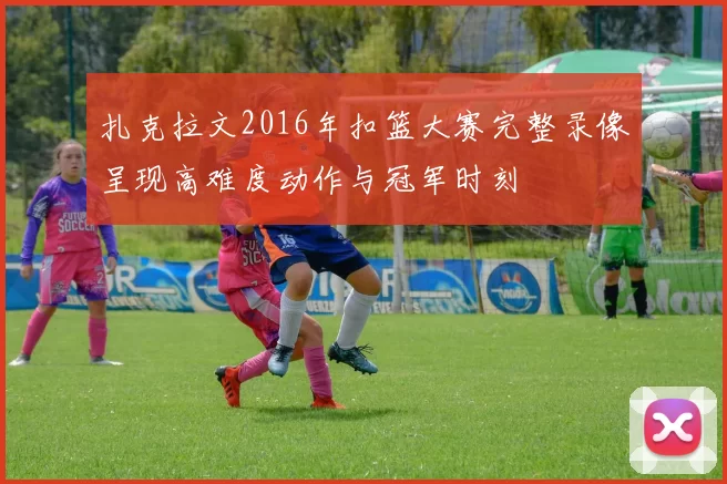 扎克拉文2016年扣篮大赛完整录像呈现高难度动作与冠军时刻