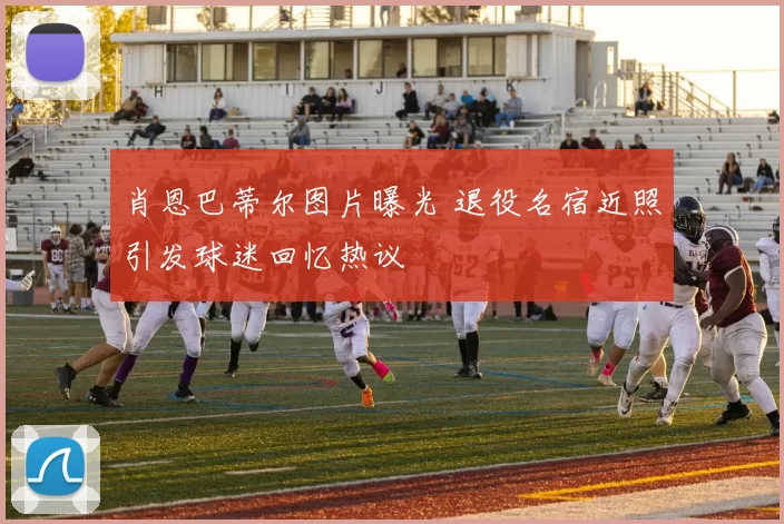 肖恩巴蒂尔图片曝光 退役名宿近照引发球迷回忆热议