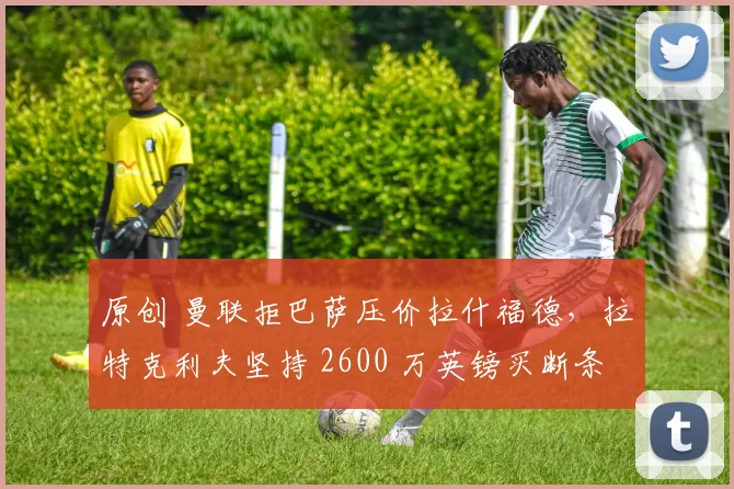 原创 曼联拒巴萨压价拉什福德，拉特克利夫坚持 2600 万英镑买断条款不变