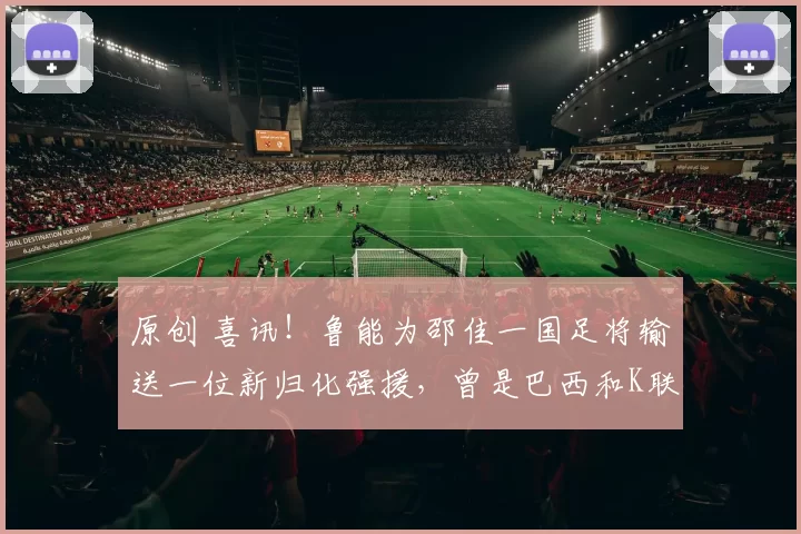 原创 喜讯！鲁能为邵佳一国足将输送一位新归化强援，曾是巴西和K联赛双料MVP