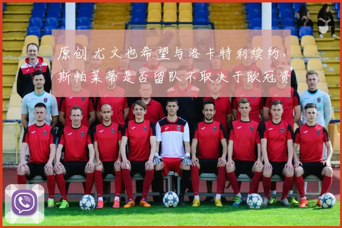 原创 尤文也希望与洛卡特利续约，斯帕莱蒂是否留队不取决于欧冠资格，继续追穆阿尼