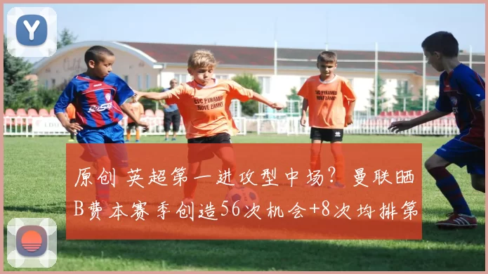 原创 英超第一进攻型中场？曼联晒B费本赛季创造56次机会+8次均排第1