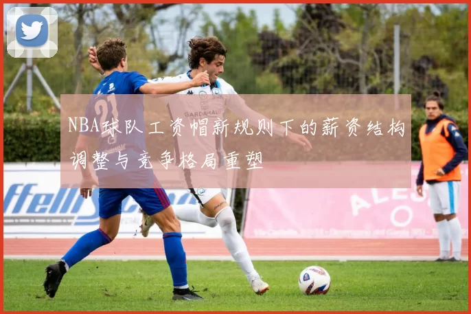 NBA球队工资帽新规则下的薪资结构调整与竞争格局重塑