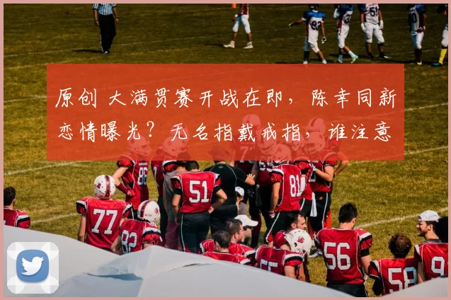 原创 大满贯赛开战在即，陈幸同新恋情曝光？无名指戴戒指，谁注意她的表态