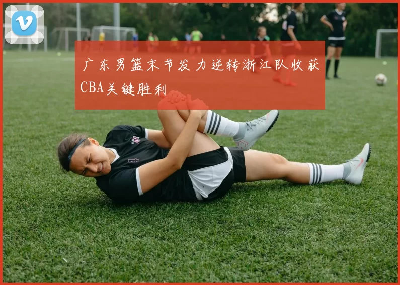 广东男篮末节发力逆转浙江队收获CBA关键胜利