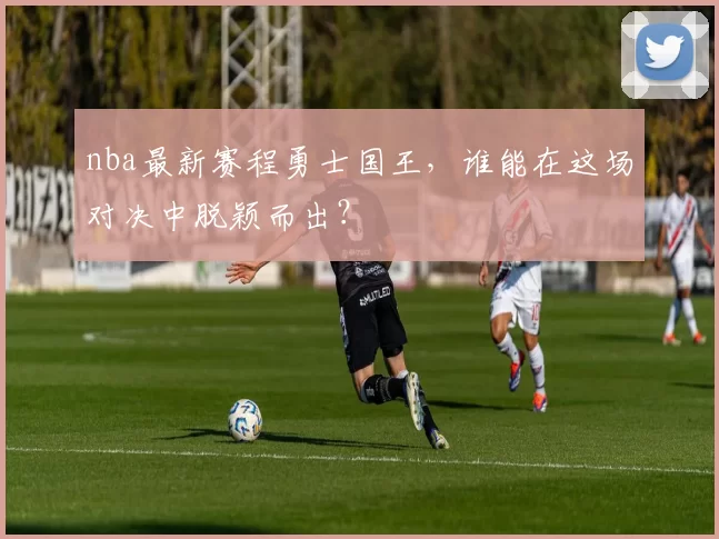 nba最新赛程勇士国王,谁能在这场对决中脱颖而出?