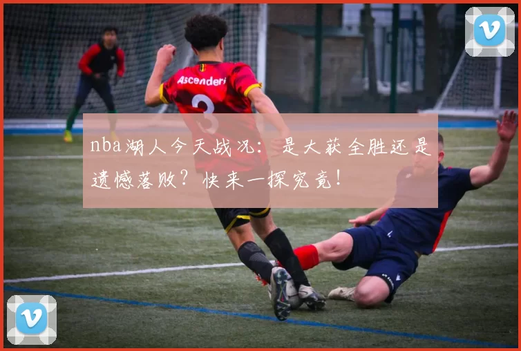 nba湖人今天战况:是大获全胜还是遗憾落败?快来一探究竟!