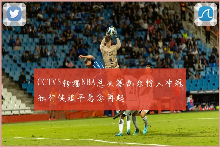 CCTV5转播NBA总决赛凯尔特人冲冠独行侠追平悬念再起