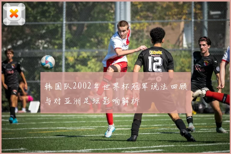 韩国队2002年世界杯冠军说法回顾与对亚洲足坛影响解析