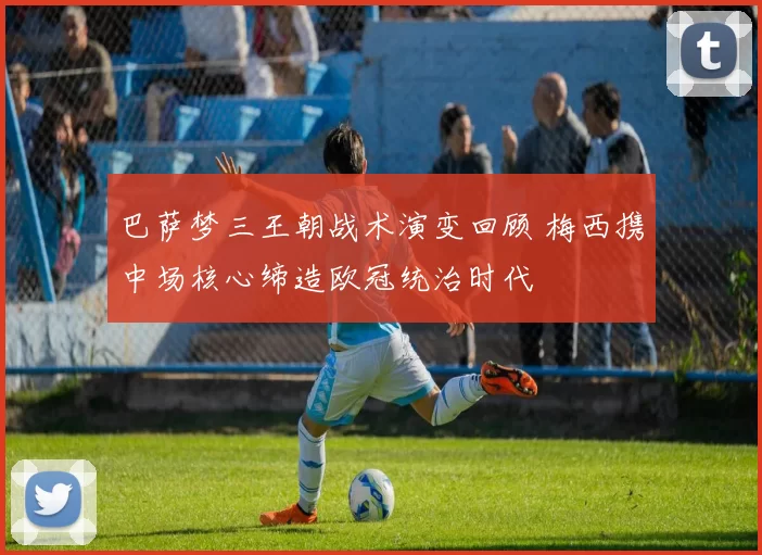 巴萨梦三王朝战术演变回顾 梅西携中场核心缔造欧冠统治时代