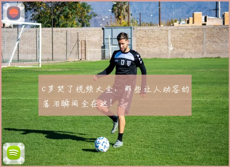 c罗哭了视频大全,那些让人动容的落泪瞬间全在这!