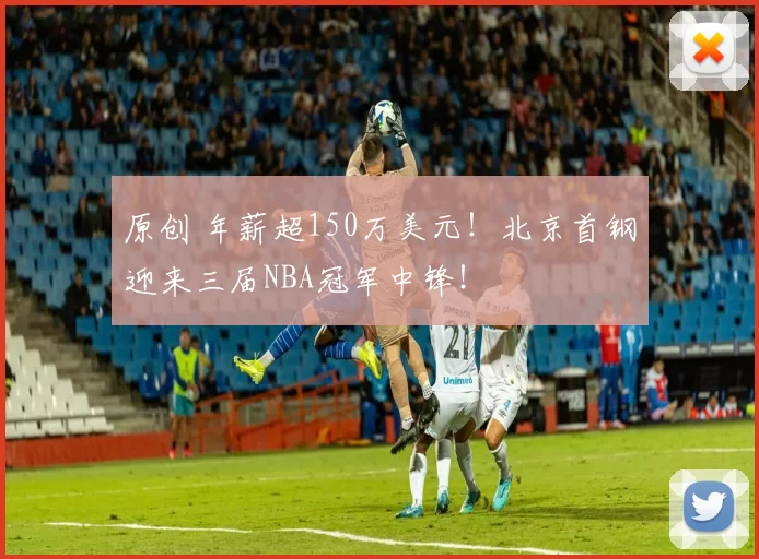原创 年薪超150万美元！北京首钢迎来三届NBA冠军中锋！