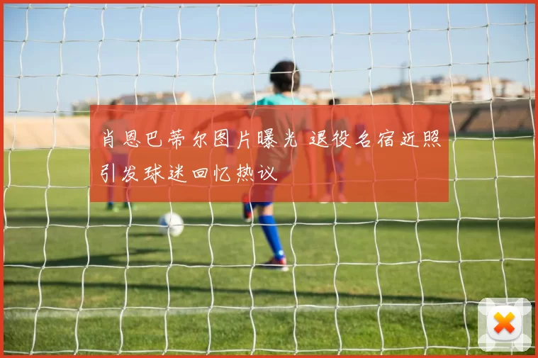 肖恩巴蒂尔图片曝光 退役名宿近照引发球迷回忆热议