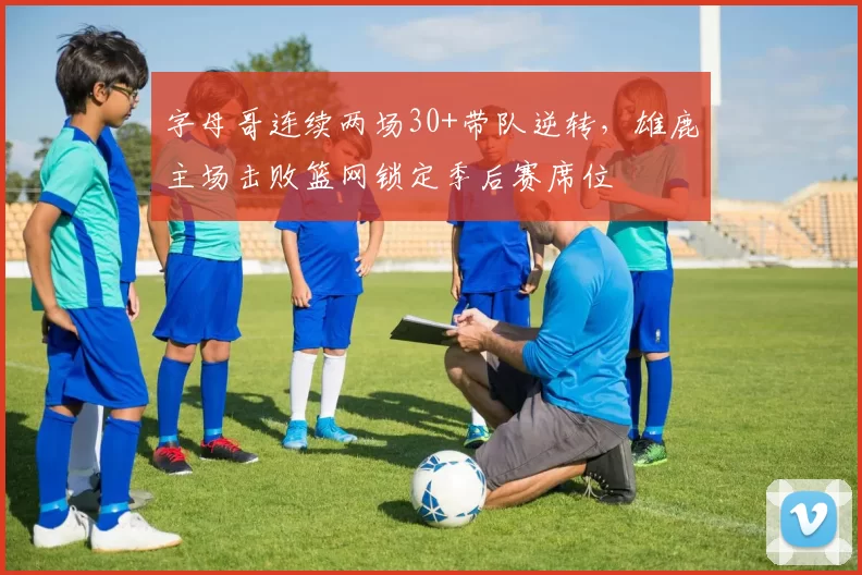 字母哥连续两场30+带队逆转，雄鹿主场击败篮网锁定季后赛席位