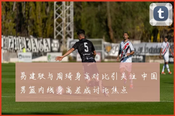 易建联与周琦身高对比引关注 中国男篮内线身高差成讨论焦点