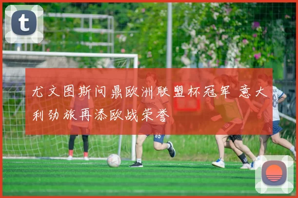 尤文图斯问鼎欧洲联盟杯冠军 意大利劲旅再添欧战荣誉