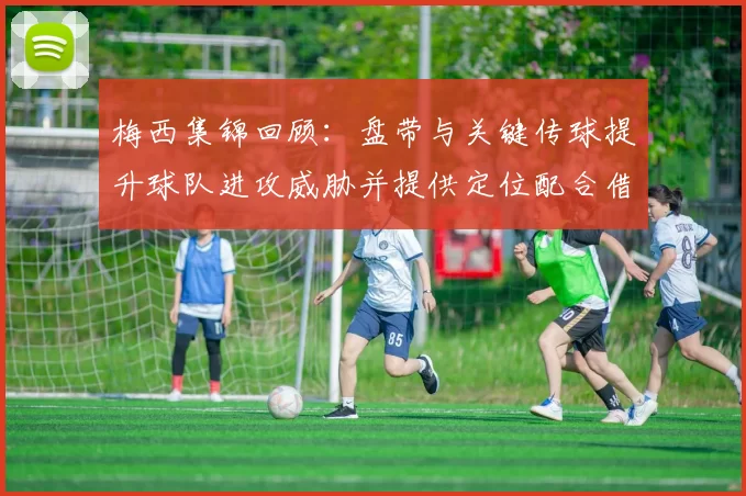 梅西集锦回顾：盘带与关键传球提升球队进攻威胁并提供定位配合借鉴