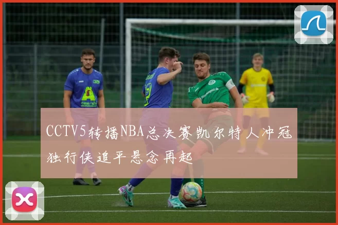 CCTV5转播NBA总决赛凯尔特人冲冠独行侠追平悬念再起