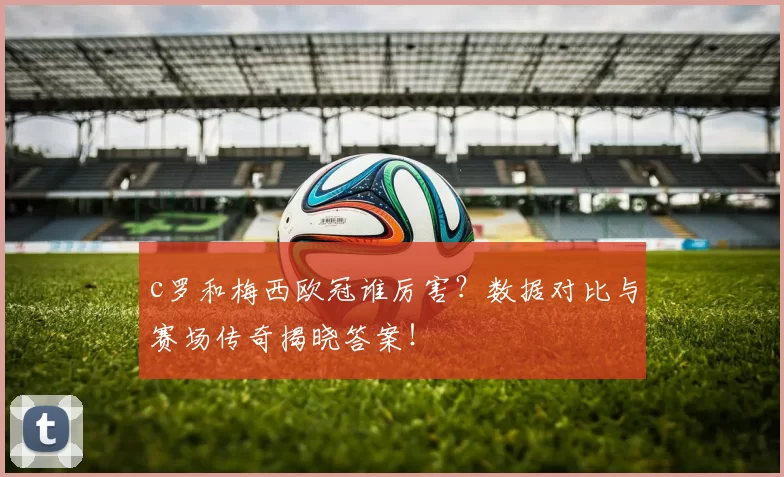c罗和梅西欧冠谁厉害?数据对比与赛场传奇揭晓答案!