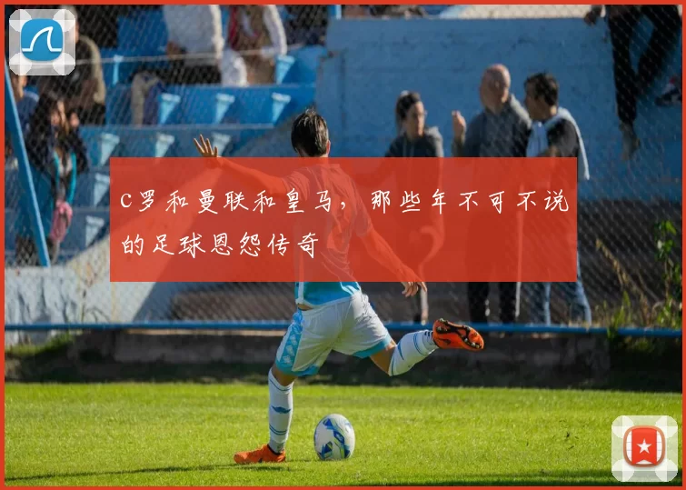 c罗和曼联和皇马，那些年不可不说的足球恩怨传奇