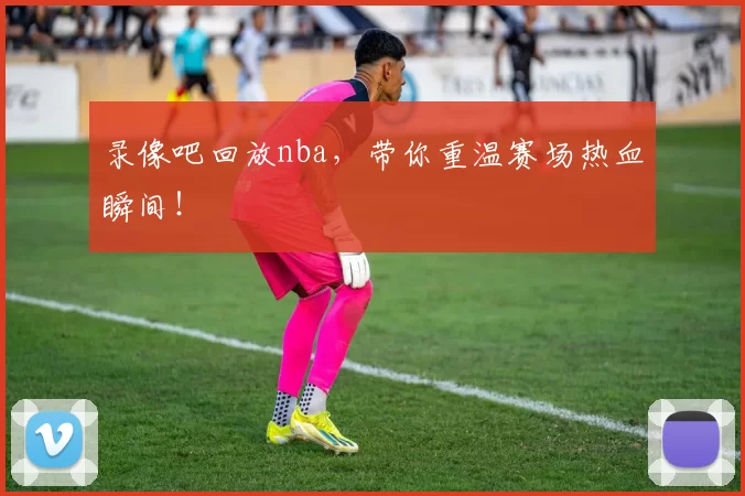 录像吧回放nba,带你重温赛场热血瞬间!