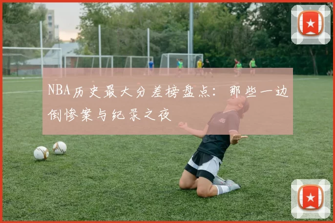 NBA历史最大分差榜盘点：那些一边倒惨案与纪录之夜