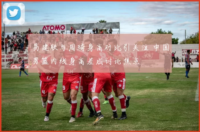 易建联与周琦身高对比引关注 中国男篮内线身高差成讨论焦点