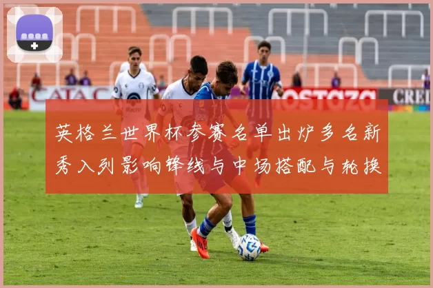 英格兰世界杯参赛名单出炉多名新秀入列影响锋线与中场搭配与轮换