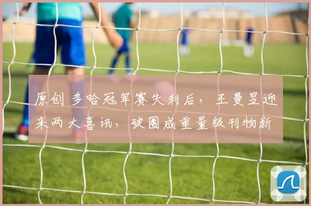 原创 多哈冠军赛失利后,王曼昱迎来两大喜讯,破圈成重量级刊物新宠