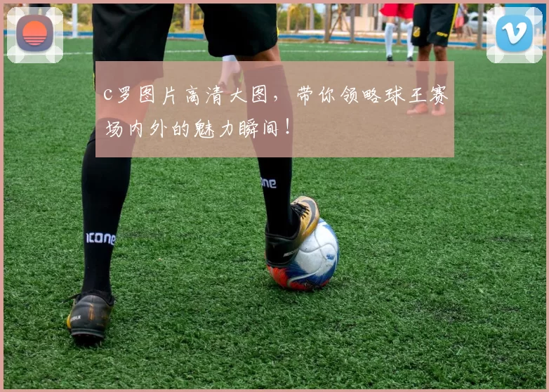 c罗图片高清大图，带你领略球王赛场内外的魅力瞬间！