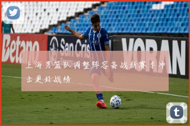 上海男篮队调整阵容备战新赛季冲击更好战绩