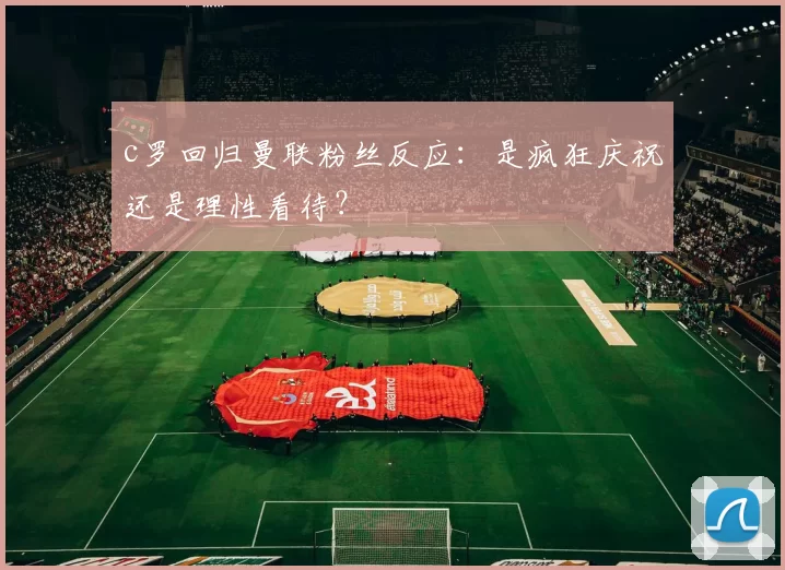 c罗回归曼联粉丝反应：是疯狂庆祝还是理性看待？