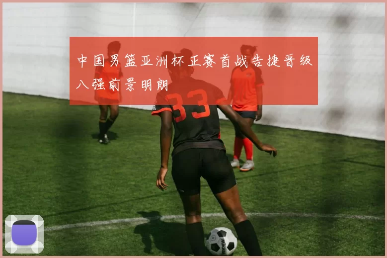 中国男篮亚洲杯正赛首战告捷晋级八强前景明朗