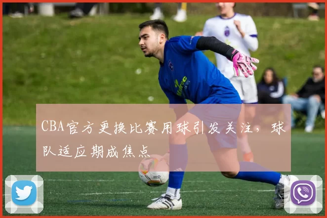 CBA官方更换比赛用球引发关注，球队适应期成焦点