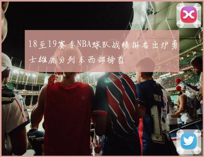 18至19赛季NBA球队战绩排名出炉勇士雄鹿分列东西部榜首