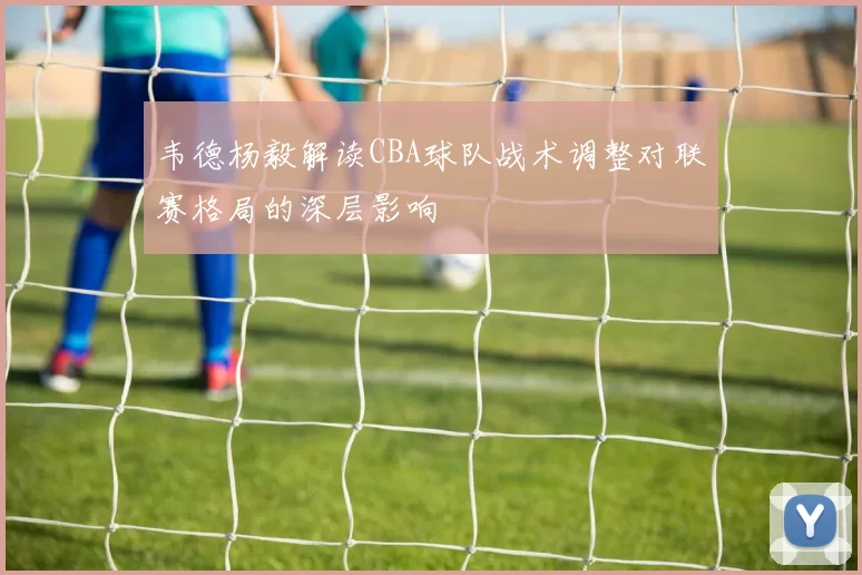 韦德杨毅解读CBA球队战术调整对联赛格局的深层影响