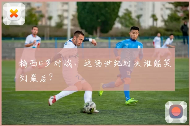 梅西c罗对战,这场世纪对决谁能笑到最后?