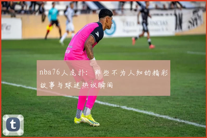 nba76人虎扑:那些不为人知的精彩故事与球迷热议瞬间