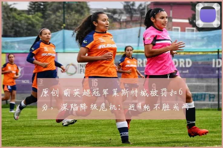 原创 前英超冠军莱斯特城被罚扣6分，深陷降级危机：近4轮不胜或两年内连降两级