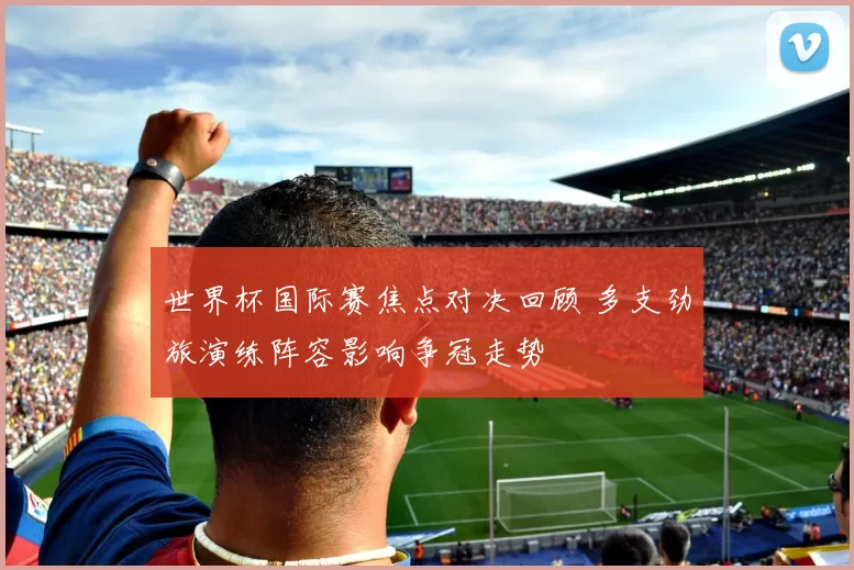 世界杯国际赛焦点对决回顾 多支劲旅演练阵容影响争冠走势