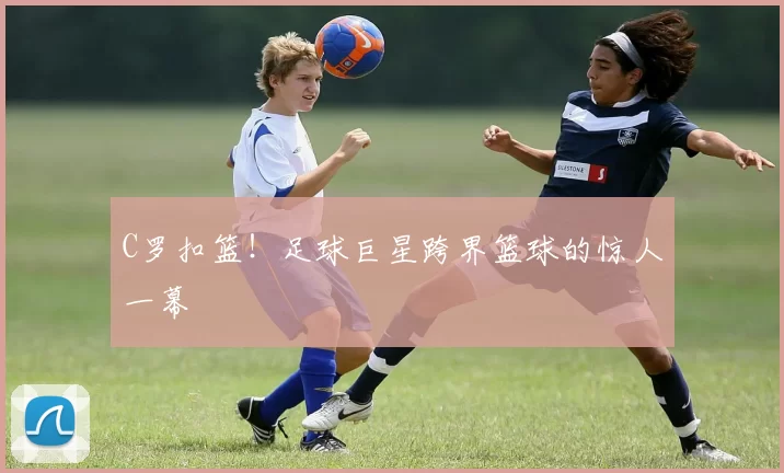 C罗扣篮!足球巨星跨界篮球的惊人一幕