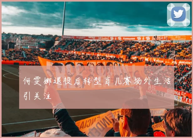 何雯娜退役后转型育儿赛场外生活引关注