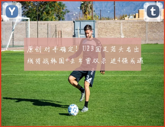 原创 对手确定!U23国足若头名出线将战韩国+去年曾双杀 进4强或遇日本