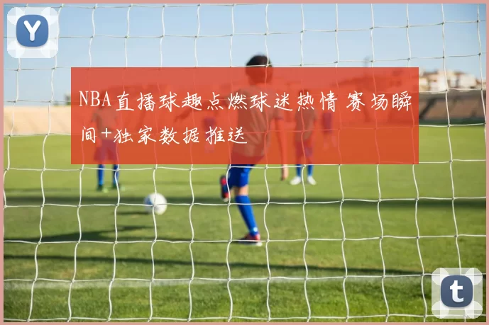 NBA直播球趣点燃球迷热情 赛场瞬间+独家数据推送